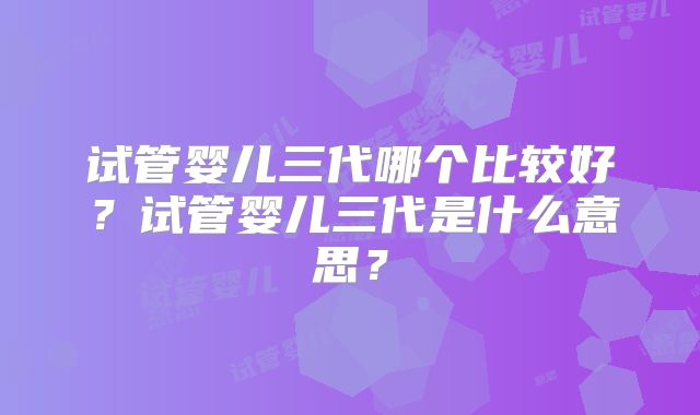 试管婴儿三代哪个比较好？试管婴儿三代是什么意思？