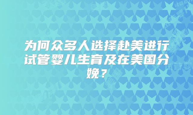 为何众多人选择赴美进行试管婴儿生育及在美国分娩？