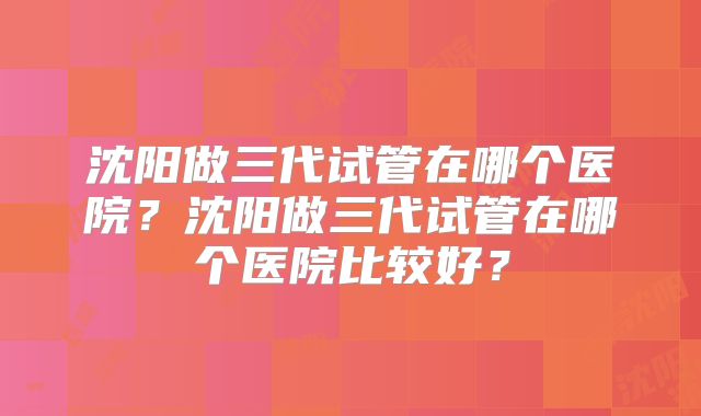 沈阳做三代试管在哪个医院?沈阳做三代试管在哪个医院比较好?