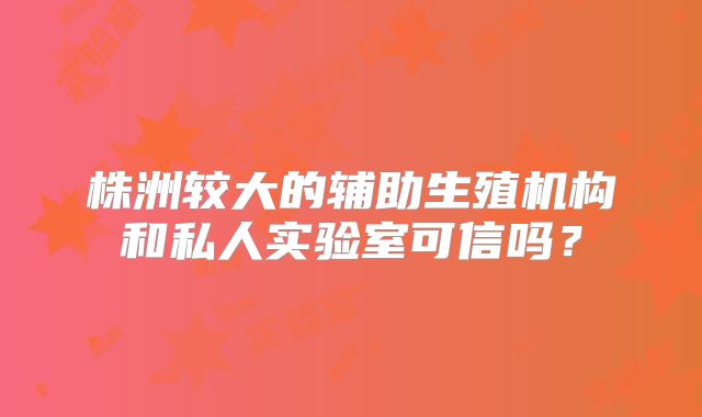 株洲较大的辅助生殖机构和私人实验室可信吗?
