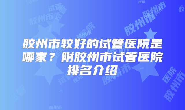 胶州市较好的试管医院是哪家？附胶州市试管医院排名介绍