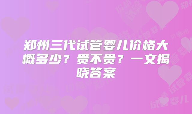 郑州三代试管婴儿价格大概多少？贵不贵？一文揭晓答案