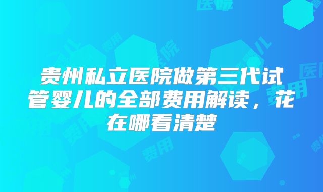 贵州私立医院做第三代试管婴儿的全部费用解读，花在哪看清楚