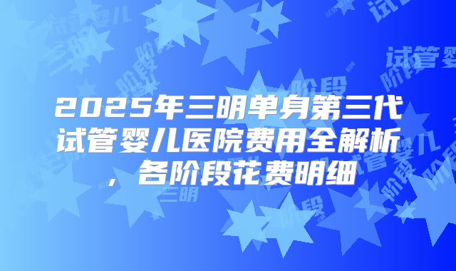 2025年三明单身第三代试管婴儿医院费用全解析，各阶段花费明细
