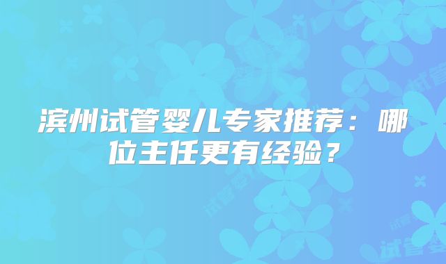 滨州试管婴儿专家推荐：哪位主任更有经验？