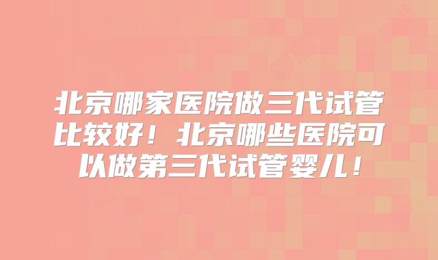 北京哪家医院做三代试管比较好！北京哪些医院可以做第三代试管婴儿！