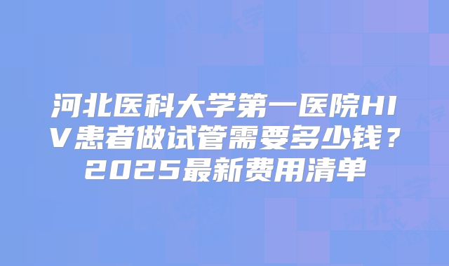 河北医科大学第一医院HIV患者做试管需要多少钱？2025最新费用清单
