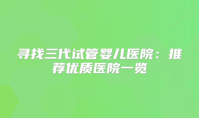 寻找三代试管婴儿医院：推荐优质医院一览