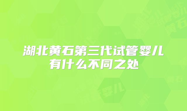 湖北黄石第三代试管婴儿有什么不同之处