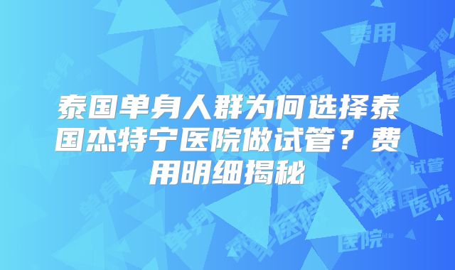 泰国单身人群为何选择泰国杰特宁医院做试管?费用明细揭秘