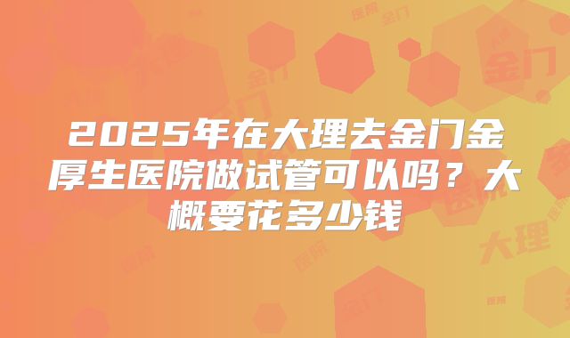 2025年在大理去金门金厚生医院做试管可以吗？大概要花多少钱