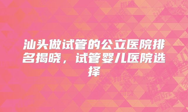 汕头做试管的公立医院排名揭晓,试管婴儿医院选择