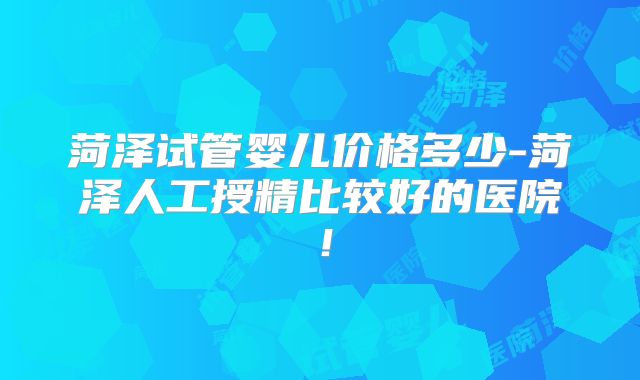 菏泽试管婴儿价格多少-菏泽人工授精比较好的医院！