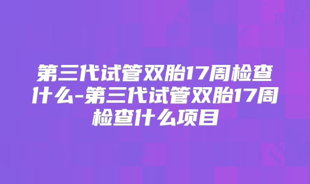 第三代试管双胎17周检查什么-第三代试管双胎17周检查什么项目