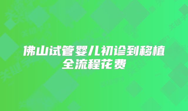 佛山试管婴儿初诊到移植全流程花费