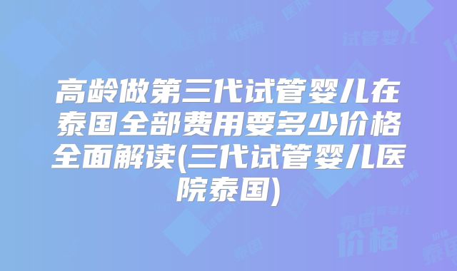 高龄做第三代试管婴儿在泰国全部费用要多少价格全面解读(三代试管婴儿医院泰国)