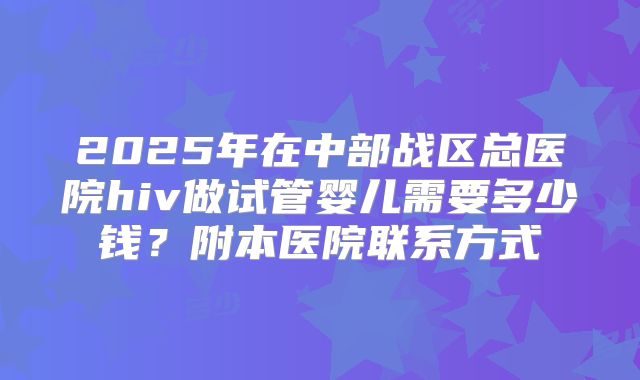 2025年在中部战区总医院hiv做试管婴儿需要多少钱？附本医院联系方式