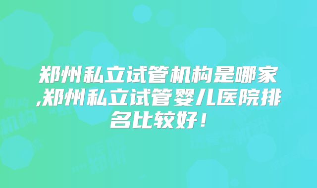 郑州私立试管机构是哪家,郑州私立试管婴儿医院排名比较好！