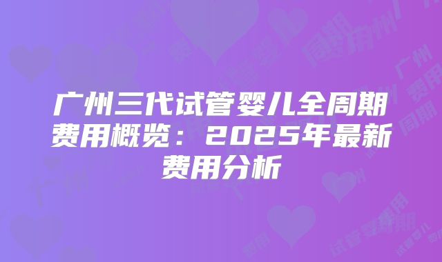 广州三代试管婴儿全周期费用概览：2025年最新费用分析