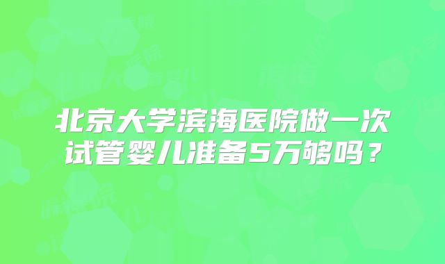 北京大学滨海医院做一次试管婴儿准备5万够吗？