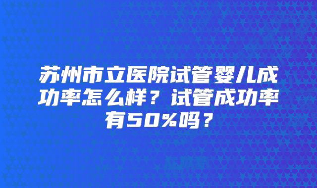 苏州市立医院试管婴儿成功率怎么样?试管成功率有50%吗?