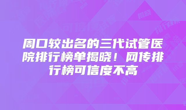 周口较出名的三代试管医院排行榜单揭晓!网传排行榜可信度不高
