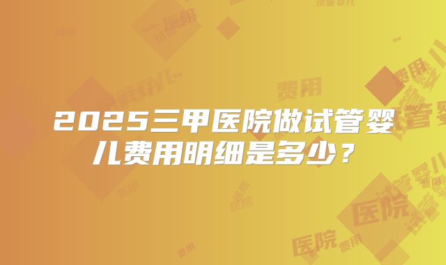 2025三甲医院做试管婴儿费用明细是多少？