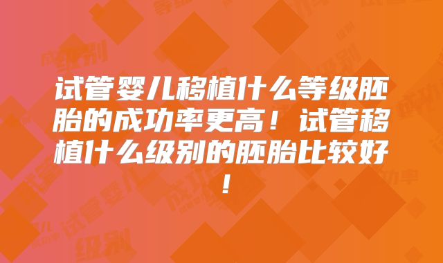 试管婴儿移植什么等级胚胎的成功率更高!试管移植什么级别的胚胎比较好!