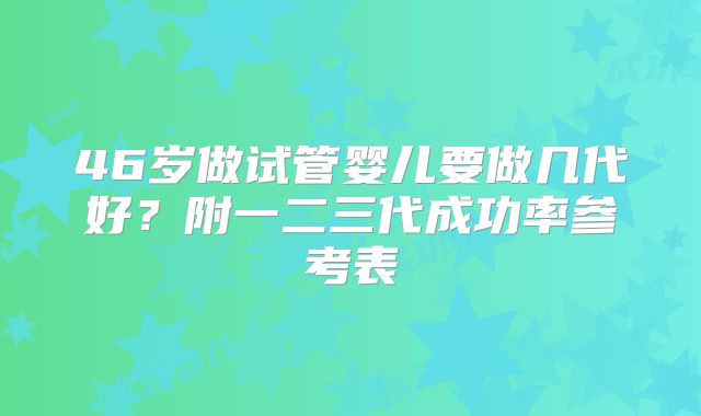 46岁做试管婴儿要做几代好？附一二三代成功率参考表