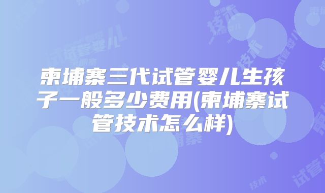 柬埔寨三代试管婴儿生孩子一般多少费用(柬埔寨试管技术怎么样)