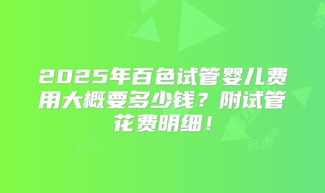 2025年百色试管婴儿费用大概要多少钱？附试管花费明细！