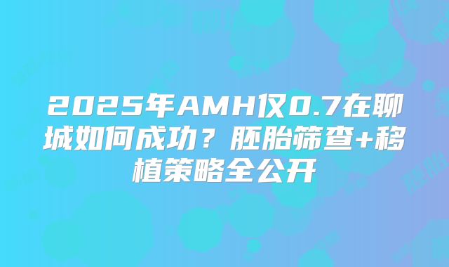 2025年AMH仅0.7在聊城如何成功?胚胎筛查+移植策略全公开