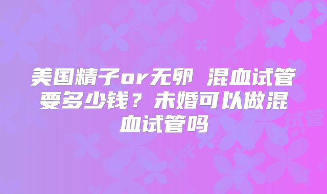 美国精子or无卵�混血试管要多少钱？未婚可以做混血试管吗
