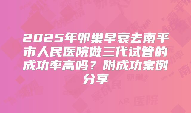 2025年卵巢早衰去南平市人民医院做三代试管的成功率高吗？附成功案例分享