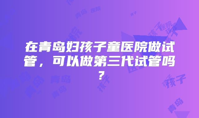 在青岛妇孩子童医院做试管,可以做第三代试管吗?