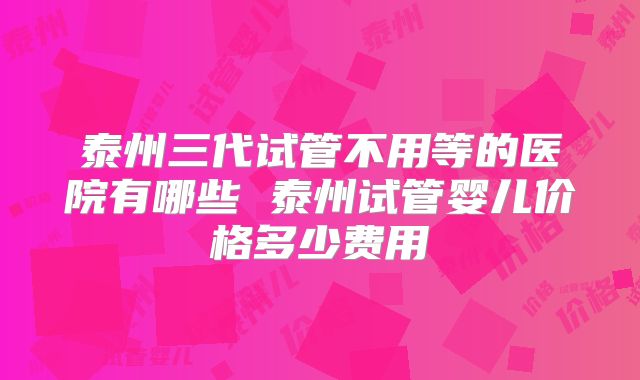 泰州三代试管不用等的医院有哪些 泰州试管婴儿价格多少费用