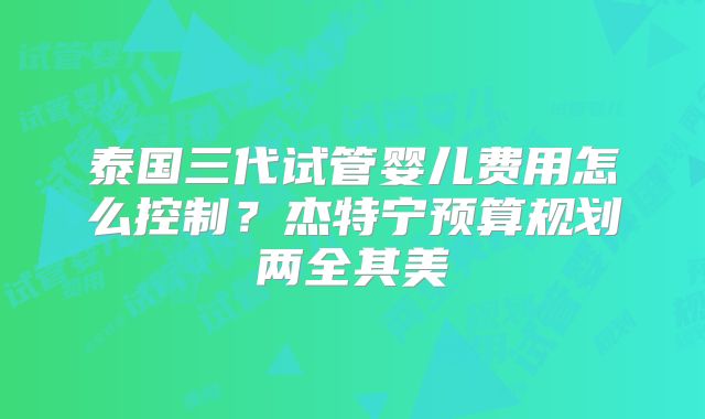 泰国三代试管婴儿费用怎么控制?杰特宁预算规划两全其美