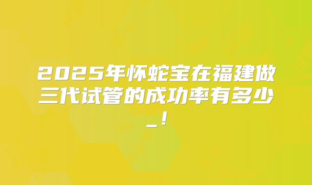 2025年怀蛇宝在福建做三代试管的成功率有多少_！