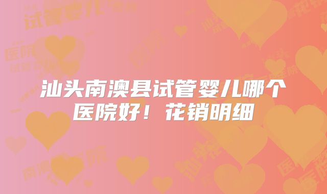 汕头南澳县试管婴儿哪个医院好！花销明细