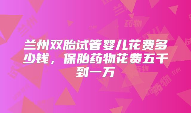 兰州双胎试管婴儿花费多少钱,保胎药物花费五千到一万