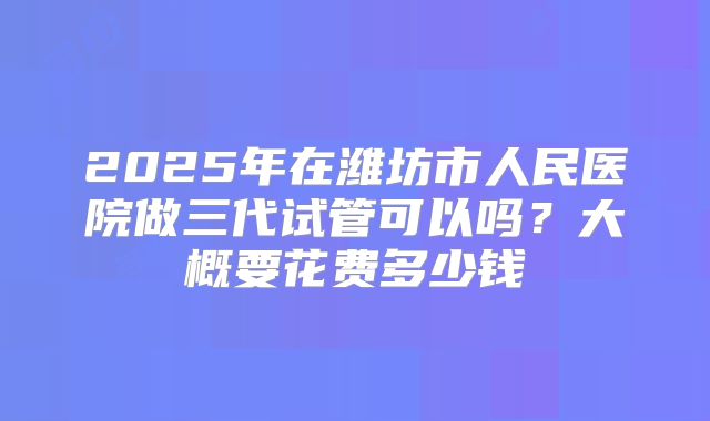2025年在潍坊市人民医院做三代试管可以吗？大概要花费多少钱
