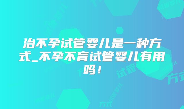 治不孕试管婴儿是一种方式_不孕不育试管婴儿有用吗！