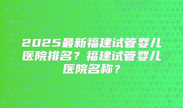 2025最新福建试管婴儿医院排名?福建试管婴儿医院名称?
