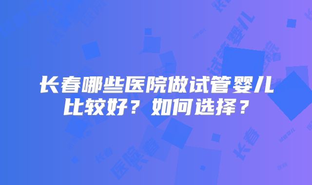 长春哪些医院做试管婴儿比较好？如何选择？
