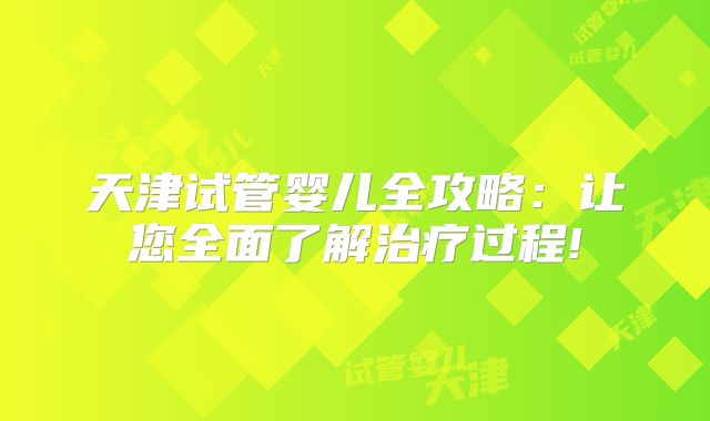 天津试管婴儿全攻略:让您全面了解治疗过程!
