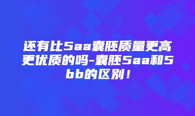 还有比5aa囊胚质量更高更优质的吗-囊胚5aa和5bb的区别！