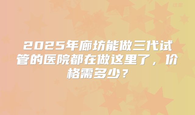 2025年廊坊能做三代试管的医院都在做这里了，价格需多少？