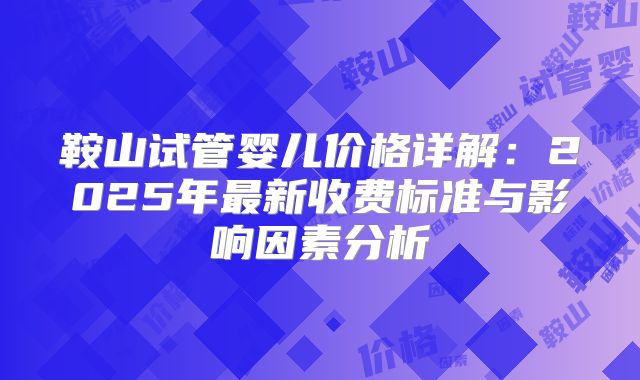 鞍山试管婴儿价格详解：2025年最新收费标准与影响因素分析