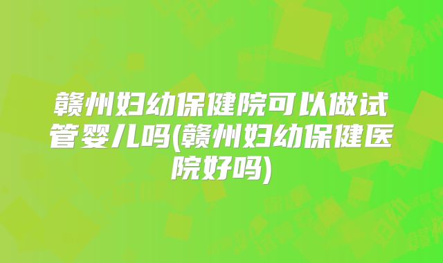 赣州妇幼保健院可以做试管婴儿吗(赣州妇幼保健医院好吗)