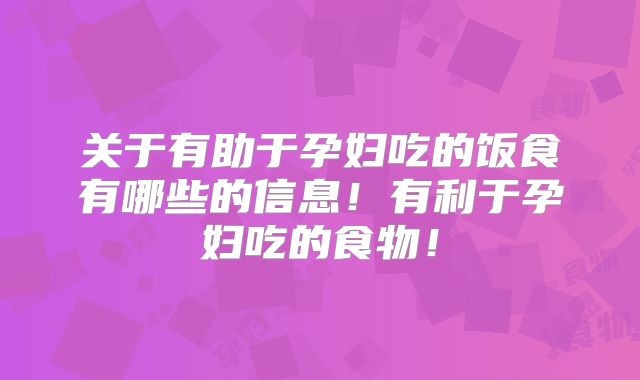 关于有助于孕妇吃的饭食有哪些的信息!有利于孕妇吃的食物!